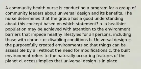 A community health nurse is conducting a program for a group of community leaders about universal design and its benefits. The nurse determines that the group has a good understanding about this concept based on which statement? a. a healthier population may be achieved with attention to the environment barriers that impede healthy lifestyles for all persons, including those with chronic or disabling conditions b. Universal design is the purposefully created environments so that things can be assessible by all without the need for modifications c. the built environment refers to the naturally occurring features of the planet d. access implies that universal design is in place