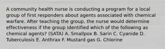 A community health nurse is conducting a program for a local group of first responders about agents associated with chemical warfare. After teaching the group, the nurse would determine effectiveness if the group identified which of the following as chemical agents? (SATA) A. Smallpox B. Sarin C. Cyanide D. Tuberculosis E. Anthrax F. Mustard gas G. Chlorine