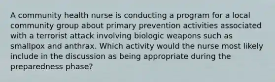 A community health nurse is conducting a program for a local community group about primary prevention activities associated with a terrorist attack involving biologic weapons such as smallpox and anthrax. Which activity would the nurse most likely include in the discussion as being appropriate during the preparedness phase?