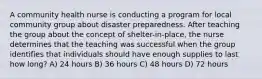 A community health nurse is conducting a program for local community group about disaster preparedness. After teaching the group about the concept of shelter-in-place, the nurse determines that the teaching was successful when the group identifies that individuals should have enough supplies to last how long? A) 24 hours B) 36 hours C) 48 hours D) 72 hours