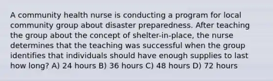 A community health nurse is conducting a program for local community group about disaster preparedness. After teaching the group about the concept of shelter-in-place, the nurse determines that the teaching was successful when the group identifies that individuals should have enough supplies to last how long? A) 24 hours B) 36 hours C) 48 hours D) 72 hours