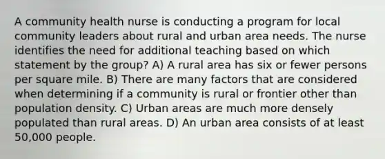 A community health nurse is conducting a program for local community leaders about rural and urban area needs. The nurse identifies the need for additional teaching based on which statement by the group? A) A rural area has six or fewer persons per square mile. B) There are many factors that are considered when determining if a community is rural or frontier other than population density. C) Urban areas are much more densely populated than rural areas. D) An urban area consists of at least 50,000 people.