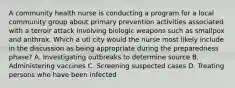 A community health nurse is conducting a program for a local community group about primary prevention activities associated with a terroir attack involving biologic weapons such as smallpox and anthrax. Which a uti city would the nurse most likely include in the discussion as being appropriate during the preparedness phase? A. Investigating outbreaks to determine source B. Administering vaccines C. Screening suspected cases D. Treating persons who have been infected