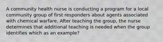 A community health nurse is conducting a program for a local community group of first responders about agents associated with chemical warfare. After teaching the group, the nurse determines that additional teaching is needed when the group identifies which as an example?