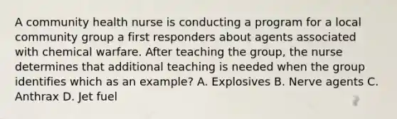 A community health nurse is conducting a program for a local community group a first responders about agents associated with chemical warfare. After teaching the group, the nurse determines that additional teaching is needed when the group identifies which as an example? A. Explosives B. Nerve agents C. Anthrax D. Jet fuel