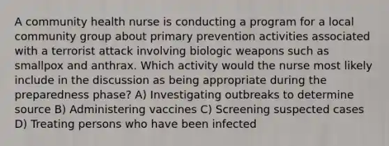 A community health nurse is conducting a program for a local community group about primary prevention activities associated with a terrorist attack involving biologic weapons such as smallpox and anthrax. Which activity would the nurse most likely include in the discussion as being appropriate during the preparedness phase? A) Investigating outbreaks to determine source B) Administering vaccines C) Screening suspected cases D) Treating persons who have been infected