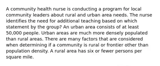 A community health nurse is conducting a program for local community leaders about rural and urban area needs. The nurse identifies the need for additional teaching based on which statement by the group? An urban area consists of at least 50,000 people. Urban areas are much more densely populated than rural areas. There are many factors that are considered when determining if a community is rural or frontier other than population density. A rural area has six or fewer persons per square mile.