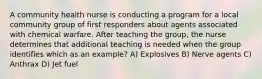 A community health nurse is conducting a program for a local community group of first responders about agents associated with chemical warfare. After teaching the group, the nurse determines that additional teaching is needed when the group identifies which as an example? A) Explosives B) Nerve agents C) Anthrax D) Jet fuel