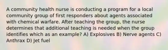 A community health nurse is conducting a program for a local community group of first responders about agents associated with chemical warfare. After teaching the group, the nurse determines that additional teaching is needed when the group identifies which as an example? A) Explosives B) Nerve agents C) Anthrax D) Jet fuel