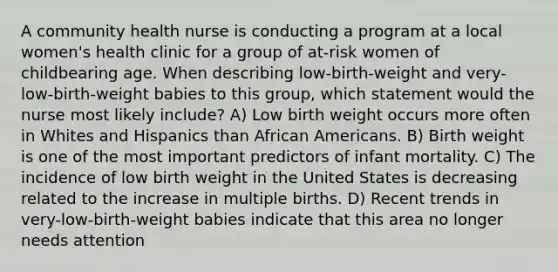 A community health nurse is conducting a program at a local women's health clinic for a group of at-risk women of childbearing age. When describing low-birth-weight and very-low-birth-weight babies to this group, which statement would the nurse most likely include? A) Low birth weight occurs more often in Whites and Hispanics than African Americans. B) Birth weight is one of the most important predictors of infant mortality. C) The incidence of low birth weight in the United States is decreasing related to the increase in multiple births. D) Recent trends in very-low-birth-weight babies indicate that this area no longer needs attention