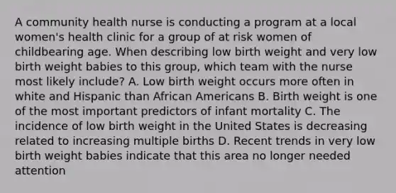 A community health nurse is conducting a program at a local women's health clinic for a group of at risk women of childbearing age. When describing low birth weight and very low birth weight babies to this group, which team with the nurse most likely include? A. Low birth weight occurs more often in white and Hispanic than African Americans B. Birth weight is one of the most important predictors of infant mortality C. The incidence of low birth weight in the United States is decreasing related to increasing multiple births D. Recent trends in very low birth weight babies indicate that this area no longer needed attention