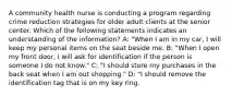 A community health nurse is conducting a program regarding crime reduction strategies for older adult clients at the senior center. Which of the following statements indicates an understanding of the information? A: "When I am in my car, I will keep my personal items on the seat beside me. B: "When I open my front door, I will ask for identification if the person is someone I do not know." C: "I should store my purchases in the back seat when I am out shopping." D: "I should remove the identification tag that is on my key ring.