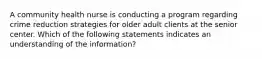 A community health nurse is conducting a program regarding crime reduction strategies for older adult clients at the senior center. Which of the following statements indicates an understanding of the information?