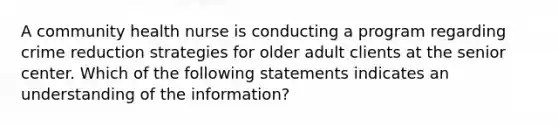 A community health nurse is conducting a program regarding crime reduction strategies for older adult clients at the senior center. Which of the following statements indicates an understanding of the information?