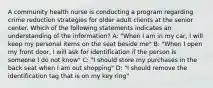 A community health nurse is conducting a program regarding crime reduction strategies for older adult clients at the senior center. Which of the following statements indicates an understanding of the information? A: "When I am in my car, I will keep my personal items on the seat beside me" B: "When I open my front door, I will ask for identification if the person is someone I do not know" C: "I should store my purchases in the back seat when I am out shopping" D: "I should remove the identification tag that is on my key ring"