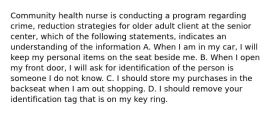 Community health nurse is conducting a program regarding crime, reduction strategies for older adult client at the senior center, which of the following statements, indicates an understanding of the information A. When I am in my car, I will keep my personal items on the seat beside me. B. When I open my front door, I will ask for identification of the person is someone I do not know. C. I should store my purchases in the backseat when I am out shopping. D. I should remove your identification tag that is on my key ring.