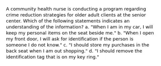 A community health nurse is conducting a program regarding crime reduction strategies for older adult clients at the senior center. Which of the following statements indicates an understanding of the information? a. "When I am in my car, I will keep my personal items on the seat beside me." b. "When I open my front door, I will ask for identification if the person is someone I do not know." c. "I should store my purchases in the back seat when I am out shopping." d. "I should remove the identification tag that is on my key ring."