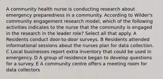 A community health nurse is conducting research about emergency preparedness in a community. According to Wilder's community engagement research model, which of the following activities indicates to the nurse that the community is engaged in the research in the leader role? Select all that apply. A Residents conduct door-to-door surveys. B Residents attended informational sessions about the nurses plan for data collection. C Local businesses report extra inventory that could be used in emergency. D A group of residence began to develop questions for a survey. E A community centre offers a meeting room for data collectors