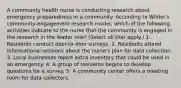 A community health nurse is conducting research about emergency preparedness in a community. According to Wilder's community-engagement research model, which of the following activities indicate to the nurse that the community is engaged in the research in the leader role? (Select all that apply.) 1. Residents conduct door-to-door surveys. 2. Residents attend informational sessions about the nurse's plan for data collection. 3. Local businesses report extra inventory that could be used in an emergency. 4. A group of residents begins to develop questions for a survey. 5. A community center offers a meeting room for data collectors.