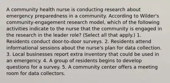 A community health nurse is conducting research about emergency preparedness in a community. According to Wilder's community-engagement research model, which of the following activities indicate to the nurse that the community is engaged in the research in the leader role? (Select all that apply.) 1. Residents conduct door-to-door surveys. 2. Residents attend informational sessions about the nurse's plan for data collection. 3. Local businesses report extra inventory that could be used in an emergency. 4. A group of residents begins to develop questions for a survey. 5. A community center offers a meeting room for data collectors.