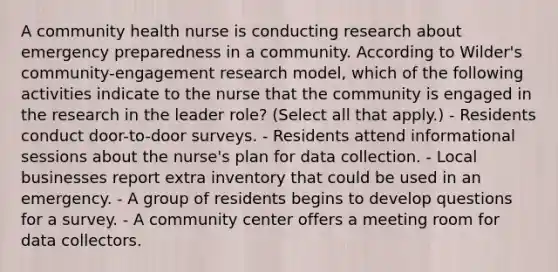 A community health nurse is conducting research about emergency preparedness in a community. According to Wilder's community-engagement research model, which of the following activities indicate to the nurse that the community is engaged in the research in the leader role? (Select all that apply.) - Residents conduct door-to-door surveys. - Residents attend informational sessions about the nurse's plan for data collection. - Local businesses report extra inventory that could be used in an emergency. - A group of residents begins to develop questions for a survey. - A community center offers a meeting room for data collectors.