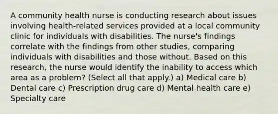 A community health nurse is conducting research about issues involving health-related services provided at a local community clinic for individuals with disabilities. The nurse's findings correlate with the findings from other studies, comparing individuals with disabilities and those without. Based on this research, the nurse would identify the inability to access which area as a problem? (Select all that apply.) a) Medical care b) Dental care c) Prescription drug care d) Mental health care e) Specialty care