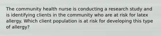 The community health nurse is conducting a research study and is identifying clients in the community who are at risk for latex allergy. Which client population is at risk for developing this type of allergy?