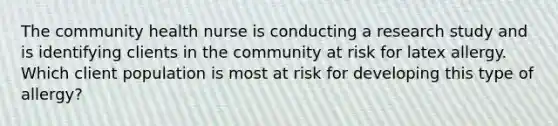 The community health nurse is conducting a research study and is identifying clients in the community at risk for latex allergy. Which client population is most at risk for developing this type of allergy?