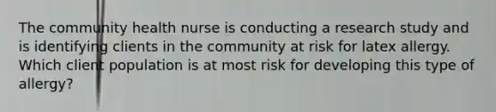 The community health nurse is conducting a research study and is identifying clients in the community at risk for latex allergy. Which client population is at most risk for developing this type of allergy?