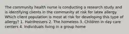 The community health nurse is conducting a research study and is identifying clients in the community at risk for latex allergy. Which client population is most at risk for developing this type of allergy? 1. Hairdressers 2. The homeless 3. Children in day care centers 4. Individuals living in a group home