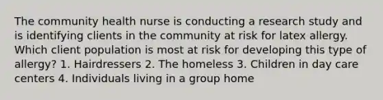 The community health nurse is conducting a research study and is identifying clients in the community at risk for latex allergy. Which client population is most at risk for developing this type of allergy? 1. Hairdressers 2. The homeless 3. Children in day care centers 4. Individuals living in a group home