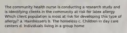 The community health nurse is conducting a research study and is identifying clients in the community at risk for latex allergy. Which client population is most at risk for developing this type of allergy? a. Hairdressers b. The homeless c. Children in day care centers d. Individuals living in a group home