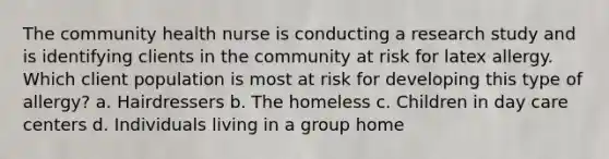 The community health nurse is conducting a research study and is identifying clients in the community at risk for latex allergy. Which client population is most at risk for developing this type of allergy? a. Hairdressers b. The homeless c. Children in day care centers d. Individuals living in a group home