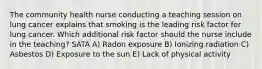 The community health nurse conducting a teaching session on lung cancer explains that smoking is the leading risk factor for lung cancer. Which additional risk factor should the nurse include in the teaching? SATA A) Radon exposure B) Ionizing radiation C) Asbestos D) Exposure to the sun E) Lack of physical activity