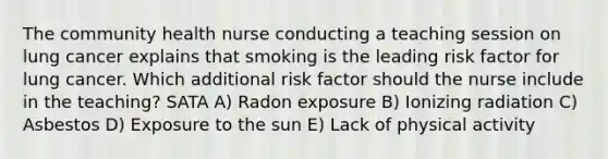 The community health nurse conducting a teaching session on lung cancer explains that smoking is the leading risk factor for lung cancer. Which additional risk factor should the nurse include in the teaching? SATA A) Radon exposure B) Ionizing radiation C) Asbestos D) Exposure to the sun E) Lack of physical activity