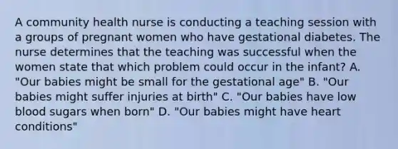 A community health nurse is conducting a teaching session with a groups of pregnant women who have gestational diabetes. The nurse determines that the teaching was successful when the women state that which problem could occur in the infant? A. "Our babies might be small for the gestational age" B. "Our babies might suffer injuries at birth" C. "Our babies have low blood sugars when born" D. "Our babies might have heart conditions"