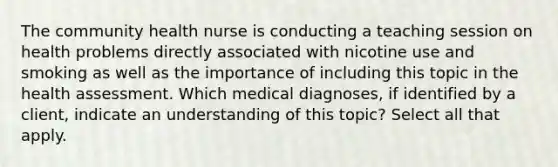 The community health nurse is conducting a teaching session on health problems directly associated with nicotine use and smoking as well as the importance of including this topic in the health assessment. Which medical diagnoses, if identified by a client, indicate an understanding of this topic? Select all that apply.