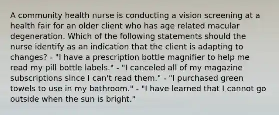 A community health nurse is conducting a vision screening at a health fair for an older client who has age related macular degeneration. Which of the following statements should the nurse identify as an indication that the client is adapting to changes? - "I have a prescription bottle magnifier to help me read my pill bottle labels." - "I canceled all of my magazine subscriptions since I can't read them." - "I purchased green towels to use in my bathroom." - "I have learned that I cannot go outside when the sun is bright."