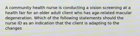 A community health nurse is conducting a vision screening at a health fair for an older adult client who has age-related macular degeneration. Which of the following statements should the nurse ID as an indication that the client is adapting to the changes