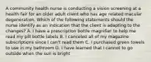 A community health nurse is conducting a vision screening at a health fair for an older adult client who has age related macular degeneration. Which of the following statements should the nurse identify as an indication that the client is adapting to the changes? A. I have a prescription bottle magnifier to help me read my pill bottle labels B. I canceled all of my magazine subscriptions since I can't read them C. I purchased green towels to use in my bathroom D. I have learned that I cannot to go outside when the sun is bright