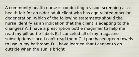 A community health nurse is conducting a vision screening at a health fair for an older adult client who has age related macular degeneration. Which of the following statements should the nurse identify as an indication that the client is adapting to the changes? A. I have a prescription bottle magnifier to help me read my pill bottle labels B. I canceled all of my magazine subscriptions since I can't read them C. I purchased green towels to use in my bathroom D. I have learned that I cannot to go outside when the sun is bright