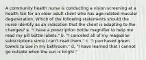 A community health nurse is conducting a vision screening at a health fair for an older adult client who has age-related macular degeneration. Which of the following statements should the nurse identify as an indication that the client is adapting to the changes? a. "I have a prescription bottle magnifier to help me read my pill bottle labels." b. "I canceled all of my magazine subscriptions since I can't read them." c. "I purchased green towels to use in my bathroom." d. "I have learned that I cannot go outside when the sun is bright."