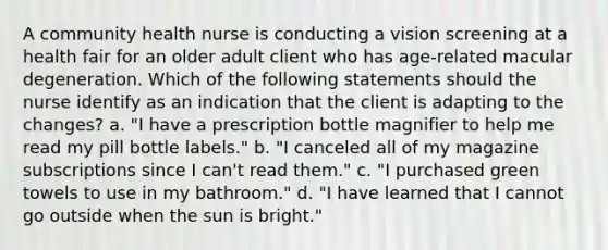 A community health nurse is conducting a vision screening at a health fair for an older adult client who has age-related macular degeneration. Which of the following statements should the nurse identify as an indication that the client is adapting to the changes? a. "I have a prescription bottle magnifier to help me read my pill bottle labels." b. "I canceled all of my magazine subscriptions since I can't read them." c. "I purchased green towels to use in my bathroom." d. "I have learned that I cannot go outside when the sun is bright."