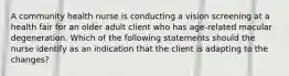 A community health nurse is conducting a vision screening at a health fair for an older adult client who has age-related macular degeneration. Which of the following statements should the nurse identify as an indication that the client is adapting to the changes?