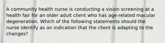 A community health nurse is conducting a vision screening at a health fair for an older adult client who has age-related macular degeneration. Which of the following statements should the nurse identify as an indication that the client is adapting to the changes?