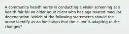 A community health nurse is conducting a vision screening at a health fair for an older adult client who has age related macular degeneration. Which of the following statements should the nurse identify as an indication that the client is adapting to the changes?