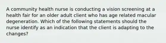 A community health nurse is conducting a vision screening at a health fair for an older adult client who has age related macular degeneration. Which of the following statements should the nurse identify as an indication that the client is adapting to the changes?