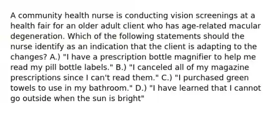 A community health nurse is conducting vision screenings at a health fair for an older adult client who has age-related macular degeneration. Which of the following statements should the nurse identify as an indication that the client is adapting to the changes? A.) "I have a prescription bottle magnifier to help me read my pill bottle labels." B.) "I canceled all of my magazine prescriptions since I can't read them." C.) "I purchased green towels to use in my bathroom." D.) "I have learned that I cannot go outside when the sun is bright"