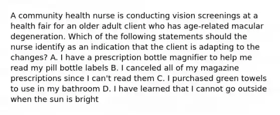 A community health nurse is conducting vision screenings at a health fair for an older adult client who has age-related macular degeneration. Which of the following statements should the nurse identify as an indication that the client is adapting to the changes? A. I have a prescription bottle magnifier to help me read my pill bottle labels B. I canceled all of my magazine prescriptions since I can't read them C. I purchased green towels to use in my bathroom D. I have learned that I cannot go outside when the sun is bright