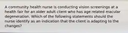 A community health nurse is conducting vision screenings at a health fair for an older adult client who has age related macular degeneration. Which of the following statements should the nurse identify as an indication that the client is adapting to the changes?